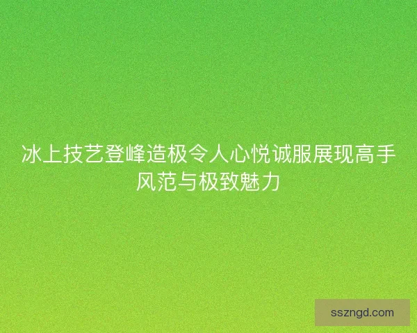 冰上技艺登峰造极令人心悦诚服展现高手风范与极致魅力