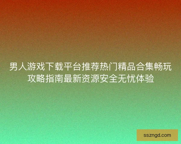 男人游戏下载平台推荐热门精品合集畅玩攻略指南最新资源安全无忧体验