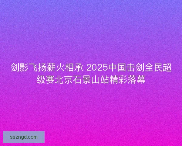 剑影飞扬薪火相承 2025中国击剑全民超级赛北京石景山站精彩落幕