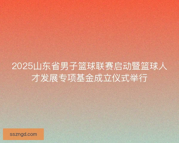 2025山东省男子篮球联赛启动暨篮球人才发展专项基金成立仪式举行