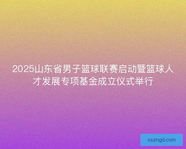 2025山东省男子篮球联赛启动暨篮球人才发展专项基金成立仪式举行