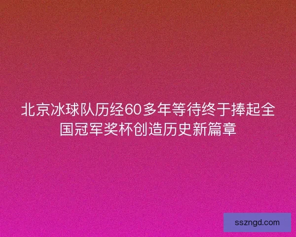 北京冰球队历经60多年等待终于捧起全国冠军奖杯创造历史新篇章