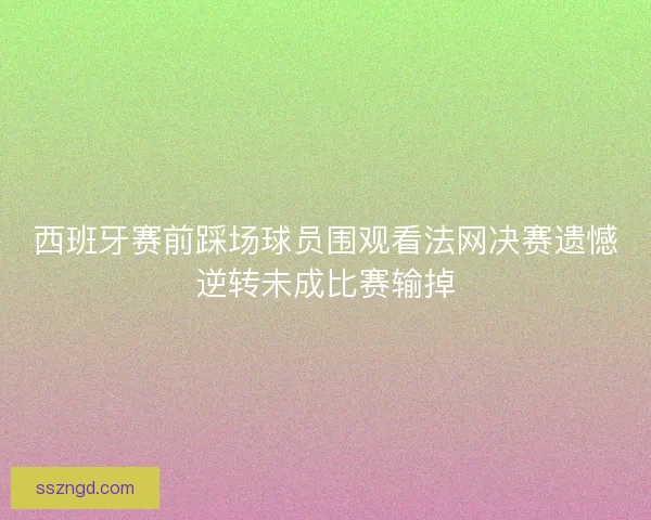 西班牙赛前踩场球员围观看法网决赛遗憾逆转未成比赛输掉