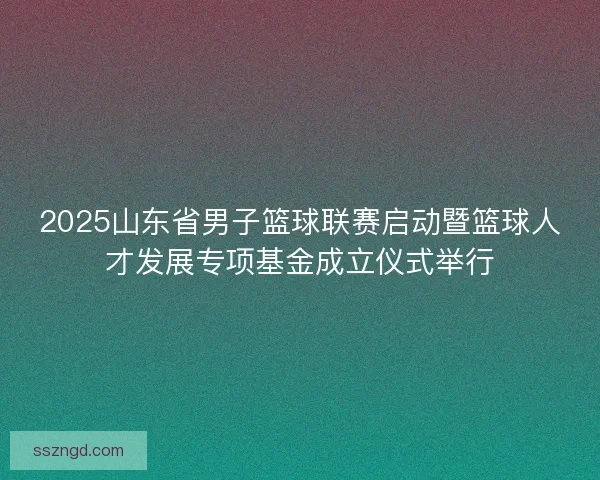 2025山东省男子篮球联赛启动暨篮球人才发展专项基金成立仪式举行
